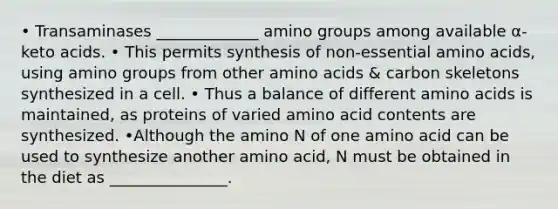 • Transaminases _____________ amino groups among available α-keto acids. • This permits synthesis of non-essential amino acids, using amino groups from other amino acids & carbon skeletons synthesized in a cell. • Thus a balance of different amino acids is maintained, as proteins of varied amino acid contents are synthesized. •Although the amino N of one amino acid can be used to synthesize another amino acid, N must be obtained in the diet as _______________.