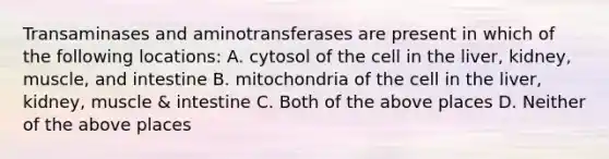 Transaminases and aminotransferases are present in which of the following locations: A. cytosol of the cell in the liver, kidney, muscle, and intestine B. mitochondria of the cell in the liver, kidney, muscle & intestine C. Both of the above places D. Neither of the above places