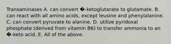 Transaminases A. can convert �-ketoglutarate to glutamate. B. can react with all amino acids, except leusine and phenylalanine. C. can convert pyruvate to alanine. D. utilize pyridoxal phosphate (derived from vitamin B6) to transfer ammonia to an �-keto acid. E. All of the above.