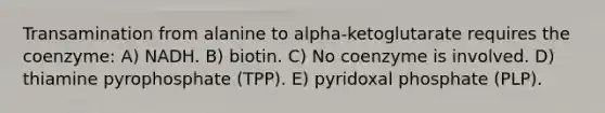 Transamination from alanine to alpha-ketoglutarate requires the coenzyme: A) NADH. B) biotin. C) No coenzyme is involved. D) thiamine pyrophosphate (TPP). E) pyridoxal phosphate (PLP).