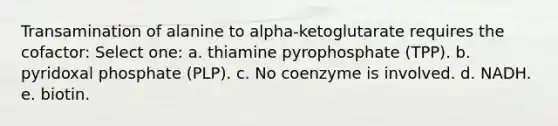 Transamination of alanine to alpha-ketoglutarate requires the cofactor: Select one: a. thiamine pyrophosphate (TPP). b. pyridoxal phosphate (PLP). c. No coenzyme is involved. d. NADH. e. biotin.