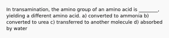 In transamination, the amino group of an amino acid is ________, yielding a different amino acid. a) converted to ammonia b) converted to urea c) transferred to another molecule d) absorbed by water