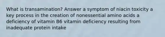 What is transamination? Answer a symptom of niacin toxicity a key process in the creation of nonessential amino acids a deficiency of vitamin B6 vitamin deficiency resulting from inadequate protein intake