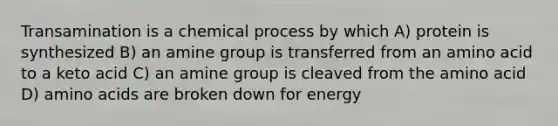 Transamination is a chemical process by which A) protein is synthesized B) an amine group is transferred from an amino acid to a keto acid C) an amine group is cleaved from the amino acid D) amino acids are broken down for energy