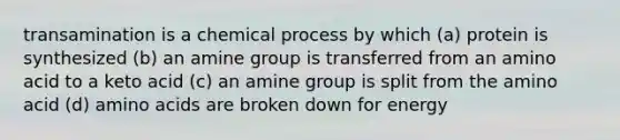 transamination is a chemical process by which (a) protein is synthesized (b) an amine group is transferred from an amino acid to a keto acid (c) an amine group is split from the amino acid (d) amino acids are broken down for energy