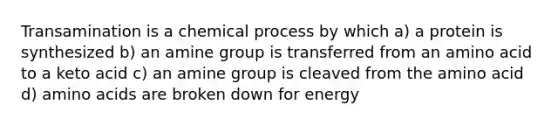 Transamination is a chemical process by which a) a protein is synthesized b) an amine group is transferred from an amino acid to a keto acid c) an amine group is cleaved from the amino acid d) amino acids are broken down for energy