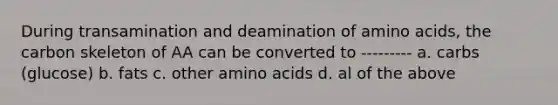 During transamination and deamination of amino acids, the carbon skeleton of AA can be converted to --------- a. carbs (glucose) b. fats c. other amino acids d. al of the above