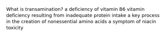 What is transamination? a deficiency of vitamin B6 vitamin deficiency resulting from inadequate protein intake a key process in the creation of nonessential amino acids a symptom of niacin toxicity