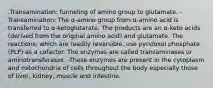 .Transamination: funneling of amino group to glutamate. -Transamination: The α-amino group from α-amino acid is transferred to α-ketoglutarate. The products are an α-keto acids (derived from the original amino acid) and glutamate. The reactions, which are readily reversible, use pyridoxal phosphate (PLP) as a cofactor. The enzymes are called transaminases or aminotransferases. -These enzymes are present in the cytoplasm and mitochondria of cells throughout the body especially those of liver, kidney, muscle and intestine.