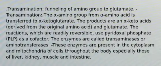 .Transamination: funneling of amino group to glutamate. -Transamination: The α-amino group from α-amino acid is transferred to α-ketoglutarate. The products are an α-keto acids (derived from the original amino acid) and glutamate. The reactions, which are readily reversible, use pyridoxal phosphate (PLP) as a cofactor. The enzymes are called transaminases or aminotransferases. -These enzymes are present in the cytoplasm and mitochondria of cells throughout the body especially those of liver, kidney, muscle and intestine.