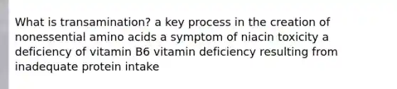 What is transamination? a key process in the creation of nonessential amino acids a symptom of niacin toxicity a deficiency of vitamin B6 vitamin deficiency resulting from inadequate protein intake