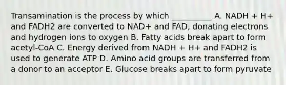 Transamination is the process by which __________ A. NADH + H+ and FADH2 are converted to NAD+ and FAD, donating electrons and hydrogen ions to oxygen B. Fatty acids break apart to form acetyl-CoA C. Energy derived from NADH + H+ and FADH2 is used to generate ATP D. Amino acid groups are transferred from a donor to an acceptor E. Glucose breaks apart to form pyruvate