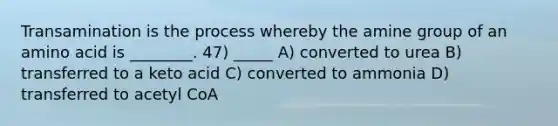 Transamination is the process whereby the amine group of an amino acid is ________. 47) _____ A) converted to urea B) transferred to a keto acid C) converted to ammonia D) transferred to acetyl CoA