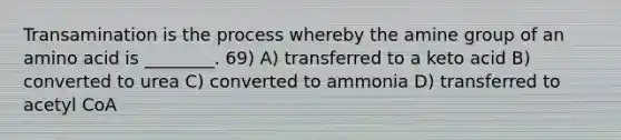 Transamination is the process whereby the amine group of an amino acid is ________. 69) A) transferred to a keto acid B) converted to urea C) converted to ammonia D) transferred to acetyl CoA