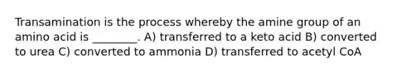 Transamination is the process whereby the amine group of an amino acid is ________. A) transferred to a keto acid B) converted to urea C) converted to ammonia D) transferred to acetyl CoA