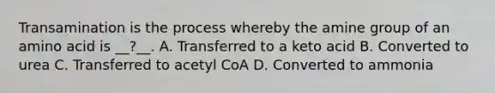 Transamination is the process whereby the amine group of an amino acid is __?__. A. Transferred to a keto acid B. Converted to urea C. Transferred to acetyl CoA D. Converted to ammonia