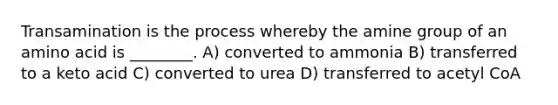 Transamination is the process whereby the amine group of an amino acid is ________. A) converted to ammonia B) transferred to a keto acid C) converted to urea D) transferred to acetyl CoA
