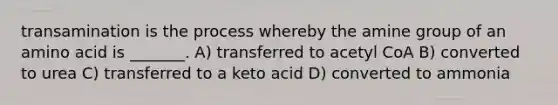 transamination is the process whereby the amine group of an amino acid is _______. A) transferred to acetyl CoA B) converted to urea C) transferred to a keto acid D) converted to ammonia