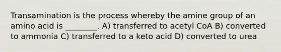 Transamination is the process whereby the amine group of an amino acid is ________. A) transferred to acetyl CoA B) converted to ammonia C) transferred to a keto acid D) converted to urea