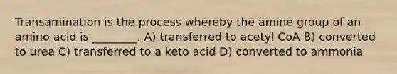 Transamination is the process whereby the amine group of an amino acid is ________. A) transferred to acetyl CoA B) converted to urea C) transferred to a keto acid D) converted to ammonia