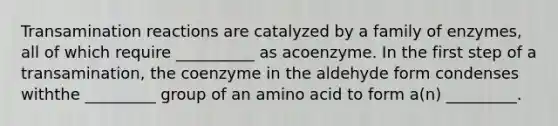 Transamination reactions are catalyzed by a family of enzymes, all of which require __________ as acoenzyme. In the first step of a transamination, the coenzyme in the aldehyde form condenses withthe _________ group of an amino acid to form a(n) _________.