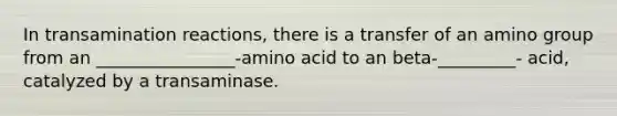 In transamination reactions, there is a transfer of an amino group from an ________________-amino acid to an beta-_________- acid, catalyzed by a transaminase.