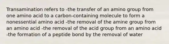 Transamination refers to -the transfer of an amino group from one amino acid to a carbon-containing molecule to form a nonessential amino acid -the removal of the amine group from an amino acid -the removal of the acid group from an amino acid -the formation of a peptide bond by the removal of water