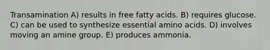 Transamination A) results in free fatty acids. B) requires glucose. C) can be used to synthesize essential amino acids. D) involves moving an amine group. E) produces ammonia.