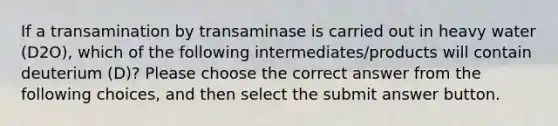 If a transamination by transaminase is carried out in heavy water (D2O), which of the following intermediates/products will contain deuterium (D)? Please choose the correct answer from the following choices, and then select the submit answer button.