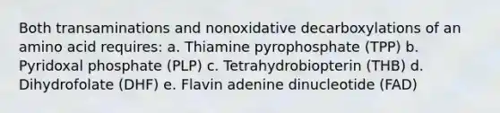 Both transaminations and nonoxidative decarboxylations of an amino acid requires: a. Thiamine pyrophosphate (TPP) b. Pyridoxal phosphate (PLP) c. Tetrahydrobiopterin (THB) d. Dihydrofolate (DHF) e. Flavin adenine dinucleotide (FAD)