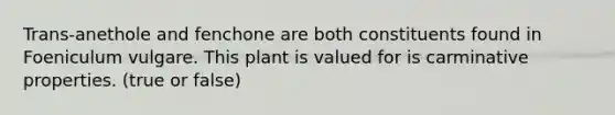 Trans-anethole and fenchone are both constituents found in Foeniculum vulgare. This plant is valued for is carminative properties. (true or false)