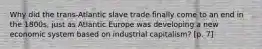 Why did the trans-Atlantic slave trade finally come to an end in the 1800s, just as Atlantic Europe was developing a new economic system based on industrial capitalism? [p. 7]