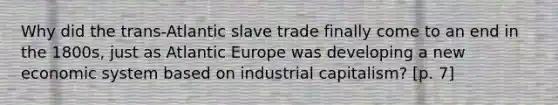 Why did the trans-Atlantic slave trade finally come to an end in the 1800s, just as Atlantic Europe was developing a new economic system based on industrial capitalism? [p. 7]