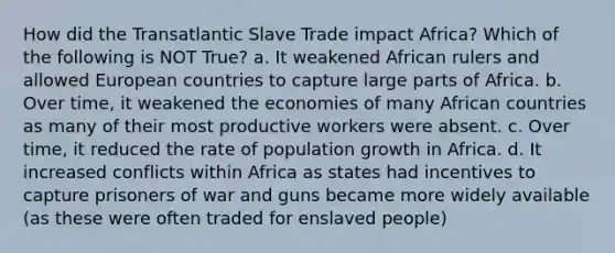 How did the Transatlantic Slave Trade impact Africa? Which of the following is NOT True? a. It weakened African rulers and allowed European countries to capture large parts of Africa. b. Over time, it weakened the economies of many African countries as many of their most productive workers were absent. c. Over time, it reduced the rate of population growth in Africa. d. It increased conflicts within Africa as states had incentives to capture prisoners of war and guns became more widely available (as these were often traded for enslaved people)