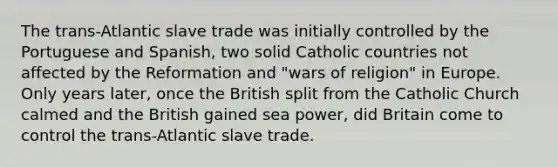 The trans-Atlantic slave trade was initially controlled by the Portuguese and Spanish, two solid Catholic countries not affected by the Reformation and "wars of religion" in Europe. Only years later, once the British split from the Catholic Church calmed and the British gained sea power, did Britain come to control the trans-Atlantic slave trade.