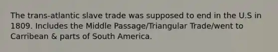 The trans-atlantic slave trade was supposed to end in the U.S in 1809. Includes the Middle Passage/Triangular Trade/went to Carribean & parts of South America.