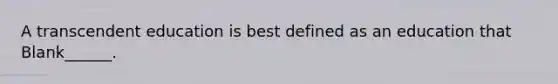 A transcendent education is best defined as an education that Blank______.