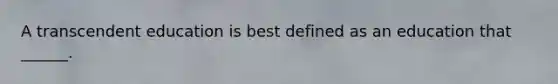 A transcendent education is best defined as an education that ______.