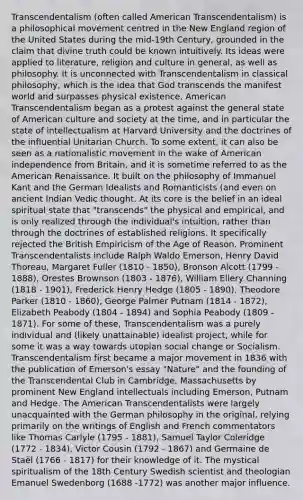 Transcendentalism (often called American Transcendentalism) is a philosophical movement centred in the New England region of the United States during the mid-19th Century, grounded in the claim that divine truth could be known intuitively. Its ideas were applied to literature, religion and culture in general, as well as philosophy. It is unconnected with Transcendentalism in classical philosophy, which is the idea that God transcends the manifest world and surpasses physical existence. American Transcendentalism began as a protest against the general state of American culture and society at the time, and in particular the state of intellectualism at Harvard University and the doctrines of the influential Unitarian Church. To some extent, it can also be seen as a nationalistic movement in the wake of American independence from Britain, and it is sometime referred to as the American Renaissance. It built on the philosophy of Immanuel Kant and the German Idealists and Romanticists (and even on ancient Indian Vedic thought. At its core is the belief in an ideal spiritual state that "transcends" the physical and empirical, and is only realized through the individual's intuition, rather than through the doctrines of established religions. It specifically rejected the British Empiricism of the Age of Reason. Prominent Transcendentalists include Ralph Waldo Emerson, Henry David Thoreau, Margaret Fuller (1810 - 1850), Bronson Alcott (1799 - 1888), Orestes Brownson (1803 - 1876), William Ellery Channing (1818 - 1901), Frederick Henry Hedge (1805 - 1890), Theodore Parker (1810 - 1860), George Palmer Putnam (1814 - 1872), Elizabeth Peabody (1804 - 1894) and Sophia Peabody (1809 - 1871). For some of these, Transcendentalism was a purely individual and (likely unattainable) idealist project, while for some it was a way towards utopian social change or Socialism. Transcendentalism first became a major movement in 1836 with the publication of Emerson's essay "Nature" and the founding of the Transcendental Club in Cambridge, Massachusetts by prominent New England intellectuals including Emerson, Putnam and Hedge. The American Transcendentalists were largely unacquainted with the German philosophy in the original, relying primarily on the writings of English and French commentators like Thomas Carlyle (1795 - 1881), Samuel Taylor Coleridge (1772 - 1834), Victor Cousin (1792 - 1867) and Germaine de Staël (1766 - 1817) for their knowledge of it. The mystical spiritualism of the 18th Century Swedish scientist and theologian Emanuel Swedenborg (1688 -1772) was another major influence.