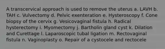 A transcervical approach is used to remove the uterus a. LAVH b. TAH c. Vulvectomy d. Pelvic exenteration e. Hysteroscopy f. Cone biopsy of the cervix g. Vesicovaginal fistula h. Radical hysterectomy i. Myomectomy j. Bartholin gland cyst k. Dilation and Curettage l. Laparoscopic tubal ligation m. Rectovaginal fistula n. Vaginoplasty o. Repair of a cystocele and rectocele