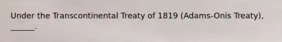 Under the Transcontinental Treaty of 1819 (Adams-Onis Treaty), ______.