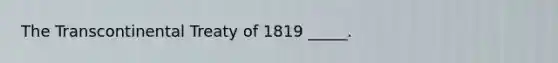 The Transcontinental Treaty of 1819 _____.