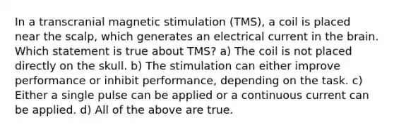 In a transcranial magnetic stimulation (TMS), a coil is placed near the scalp, which generates an electrical current in the brain. Which statement is true about TMS? a) The coil is not placed directly on the skull. b) The stimulation can either improve performance or inhibit performance, depending on the task. c) Either a single pulse can be applied or a continuous current can be applied. d) All of the above are true.