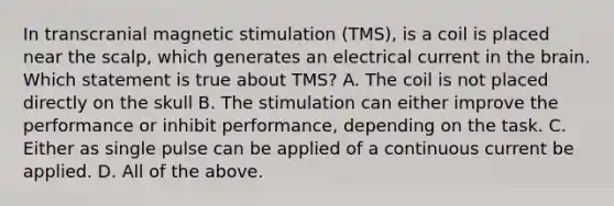 In transcranial magnetic stimulation (TMS), is a coil is placed near the scalp, which generates an electrical current in the brain. Which statement is true about TMS? A. The coil is not placed directly on the skull B. The stimulation can either improve the performance or inhibit performance, depending on the task. C. Either as single pulse can be applied of a continuous current be applied. D. All of the above.