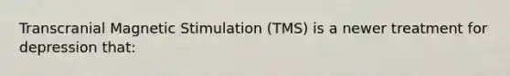 Transcranial Magnetic Stimulation (TMS) is a newer treatment for depression that: