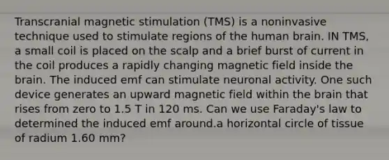 Transcranial magnetic stimulation (TMS) is a noninvasive technique used to stimulate regions of the human brain. IN TMS, a small coil is placed on the scalp and a brief burst of current in the coil produces a rapidly changing magnetic field inside the brain. The induced emf can stimulate neuronal activity. One such device generates an upward magnetic field within the brain that rises from zero to 1.5 T in 120 ms. Can we use Faraday's law to determined the induced emf around.a horizontal circle of tissue of radium 1.60 mm?