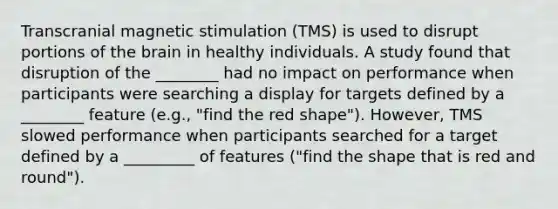 Transcranial magnetic stimulation (TMS) is used to disrupt portions of the brain in healthy individuals. A study found that disruption of the ________ had no impact on performance when participants were searching a display for targets defined by a ________ feature (e.g., "find the red shape"). However, TMS slowed performance when participants searched for a target defined by a _________ of features ("find the shape that is red and round").