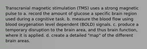 Transcranial magnetic stimulation (TMS) uses a strong magnetic pulse to a. record the amount of glucose a specific brain region used during a cognitive task. b. measure the blood flow using blood oxygenation level dependent (BOLD) signals. c. produce a temporary disruption to the brain area, and thus brain function, where it is applied. d. create a detailed "map" of the different brain areas.