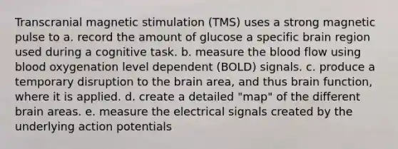 Transcranial magnetic stimulation (TMS) uses a strong magnetic pulse to a. record the amount of glucose a specific brain region used during a cognitive task. b. measure the blood flow using blood oxygenation level dependent (BOLD) signals. c. produce a temporary disruption to the brain area, and thus brain function, where it is applied. d. create a detailed "map" of the different brain areas. e. measure the electrical signals created by the underlying action potentials