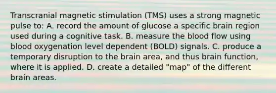 Transcranial magnetic stimulation (TMS) uses a strong magnetic pulse to: A. record the amount of glucose a specific brain region used during a cognitive task. B. measure <a href='https://www.questionai.com/knowledge/k7oXMfj7lk-the-blood' class='anchor-knowledge'>the blood</a> flow using blood oxygenation level dependent (BOLD) signals. C. produce a temporary disruption to <a href='https://www.questionai.com/knowledge/kLMtJeqKp6-the-brain' class='anchor-knowledge'>the brain</a> area, and thus brain function, where it is applied. D. create a detailed "map" of the different brain areas.